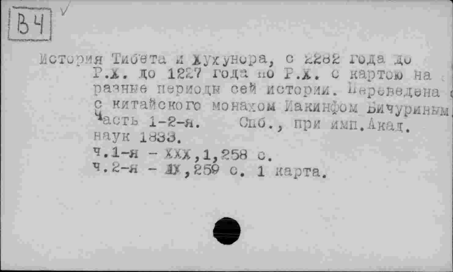 ﻿История Тиоета и Хухунора, с года ди Р.Х. до 12£7 года но F .л. с картою На разные периоды се^ истории. Переведена с китайского монахом Иакинфом Бичуриным асгь 1—2—я.	Опб., при имп.Акад
наук 1833.
4.1-н - XXX, 1,258 с.
ч*2-я - Ду,259 с. 1 карта.